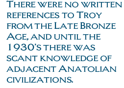 There were no written references to Troy from the Late Bronze Age, and until the 1930’s there was scant knowledge of adjacent Anatolian civilizations.