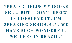 “Praise helps my books sell, but I don’t know if I deserve it. I’m speaking seriously. We have such wonderful writers in Brazil.”