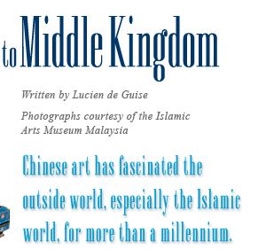From Middle East to Middle Kingdom - Written by Lucien de Guise, Photographs courtesy of the Islamic Arts Museum Malaysia, Chinese art has fascinated the outside world, especially the Islamic world, for more than a millennium.