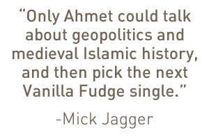 “Only Ahmet could talk about geopolitics and medieval Islamic history, and then pick the next Vanilla Fudge single.”—Mick Jagger