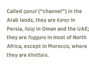 Called qanat (channel) in the Arab lands, they are karez in Persia, falaj in Oman and the UAE; they are foggara in most of North Africa, except in Morocco, where they are khettara.