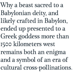 Why a beast sacred to a Babylonian deity, and likely crafted in Babylon, ended up presented to a Greek goddess more than 1500 kilometers west remains both an enigma and a symbol of an era of cultural cross-pollinations.